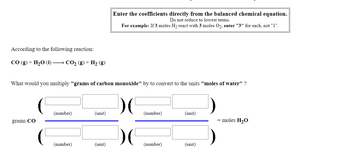 Enter the coefficients directly from the balanced chemical equation.
Do not reduce to lowest terms.
For example: If 3 moles H2 react with 3 moles O2, enter "3" for each, not "1".
According to the following reaction:
СО (g) + H20 (1) — СО, (g) + Hz (g)
What would you multiply "grams of carbon monoxide" by to convert to the units "moles of water" ?
(number)
(unit)
(number)
(unit)
grams CO
= moles H20
(number)
(unit)
(number)
(unit)
