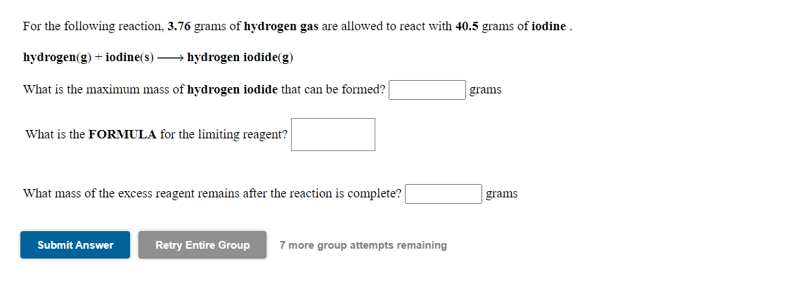 For the following reaction, 3.76 grams of hydrogen gas are allowed to react with 40.5 grams of iodine .
hydrogen(g) + iodine(s) → hydrogen iodide(g)
What is the maximum mass of hydrogen iodide that can be formed?
grams
What is the FORMULA for the limiting reagent?
What mass of the excess reagent remains after the reaction is complete?
grams
Submit Answer
Retry Entire Group
7 more group attempts remaining
