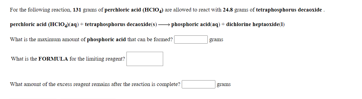 For the following reaction, 131 grams of perchloric acid (HCIO,) are allowed to react with 24.8 grams of tetraphosphorus decaoxide .
perchloric acid (HC104)(aq) + tetraphosphorus decaoxide(s)
phosphoric acid(aq) + dichlorine heptaoxide(1)
What is the maximum amount of phosphoric acid that can be formed?
grams
What is the FORMULA for the limiting reagent?
What amount of the excess reagent remains after the reaction is complete?
grams
