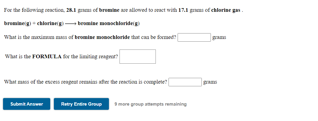 For the following reaction, 28.1 grams of bromine are allowed to react with 17.1 grams of chlorine gas .
bromine(g) + chlorine(g) bromine monochloride(g)
What is the maximum mass of bromine monochloride that can be formed?
grams
What is the FORMULA for the limiting reagent?
What mass of the excess reagent remains after the reaction is complete?
grams
Submit Answer
Retry Entire Group
9 more group attempts remaining
