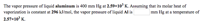 The vapor pressure of liquid aluminum is 400 mm Hg at 2.59×10³ K. Assuming that its molar heat of
vaporization is constant at 296 kJ/mol, the vapor pressure of liquid Al is
2.57x10° K.
mm Hg at a temperature of
