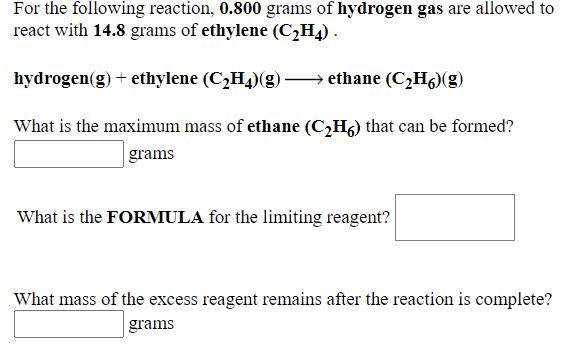 For the following reaction, 0.800 grams of hydrogen gas are allowed to
react with 14.8 grams of ethylene (C2H4) .
hydrogen(g) + ethylene (C¿H4)(g -
→ ethane (C¿H6)(g)
What is the maximum mass of ethane (C2H6) that can be formed?
grams
What is the FORMULA for the limiting reagent?
What mass of the excess reagent remains after the reaction is complete?
grams
