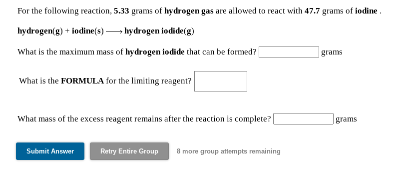 For the following reaction, 5.33 grams of hydrogen gas are allowed to react with 47.7 grams of iodine .
hydrogen(g) + iodine(s) → hydrogen iodide(g)
What is the maximum mass of hydrogen iodide that can be formed?
grams
What is the FORMULA for the limiting reagent?
What mass of the excess reagent remains after the reaction is complete?
grams
Submit Answer
Retry Entire Group
8 more group attempts remaining
