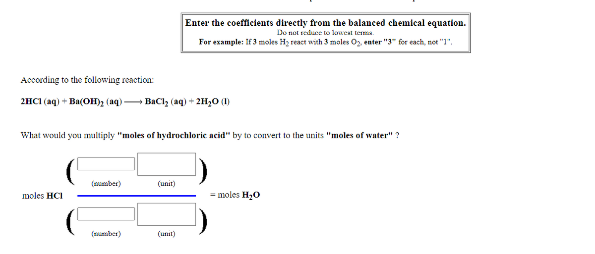 Enter the coefficients directly from the balanced chemical equation.
Do not reduce to lowest terms.
For example: If 3 moles H, react with 3 moles O, enter "3" for each, not "1".
According to the following reaction:
2HC (aq) + Вa(ОН)2 (аq)
ВаClz (aq) + 2н,0 (1)
What would you multiply "moles of hydrochloric acid" by to convert to the units "moles of water" ?
(number)
(unit)
moles HC1
moles H2O
(number)
(unit)
