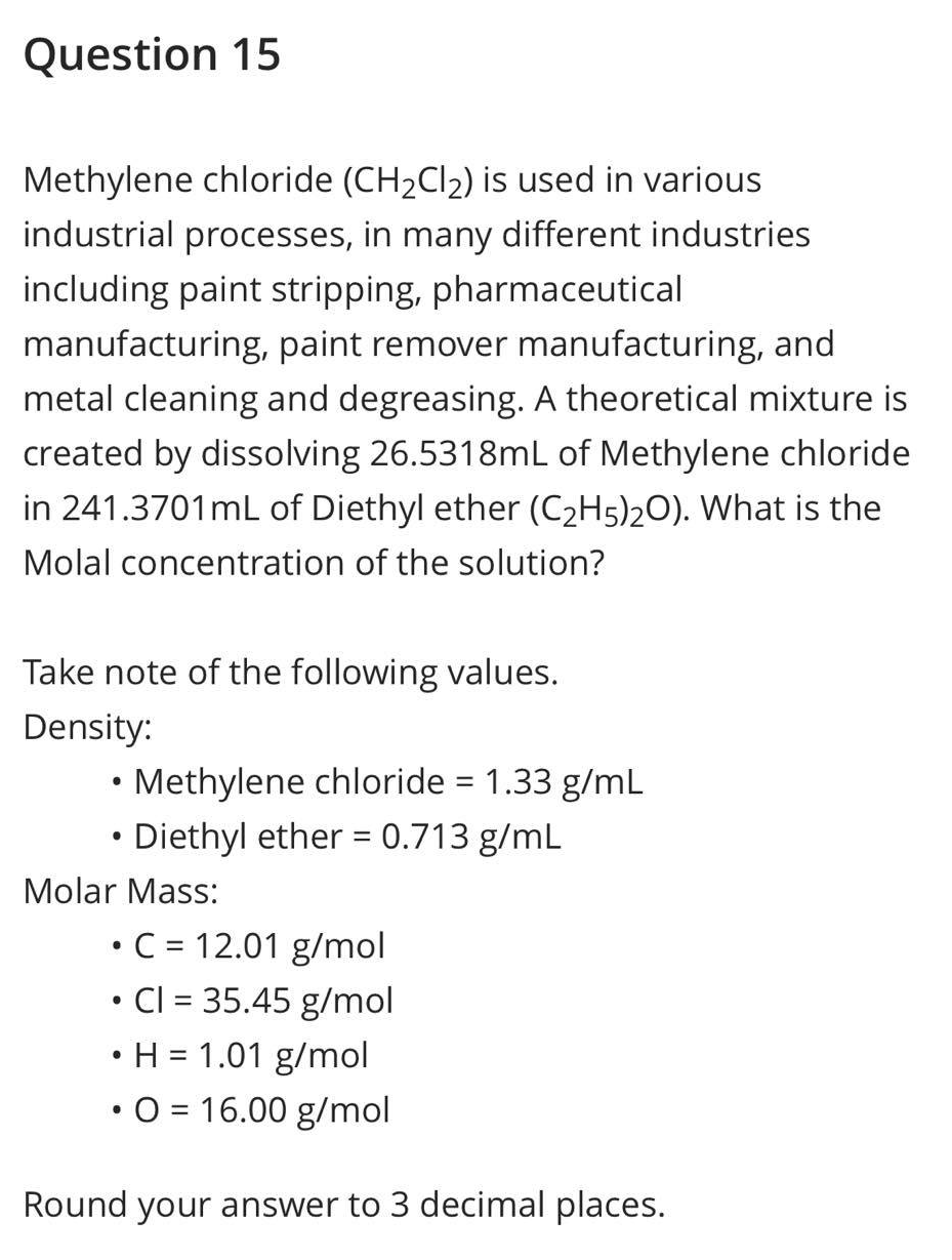 Question 15
Methylene chloride (CH₂Cl₂) is used in various
industrial processes, in many different industries
including paint stripping, pharmaceutical
manufacturing, paint remover manufacturing, and
metal cleaning and degreasing. A theoretical mixture is
created by dissolving 26.5318mL of Methylene chloride
in 241.3701mL of Diethyl ether (C₂H5)2O). What is the
Molal concentration of the solution?
Take note of the following values.
Density:
●
Methylene chloride = 1.33 g/mL
Diethyl ether = 0.713 g/mL
Molar Mass:
●
C = 12.01 g/mol
Cl = 35.45 g/mol
• H = 1.01 g/mol
●
O = 16.00 g/mol
Round your answer to 3 decimal places.