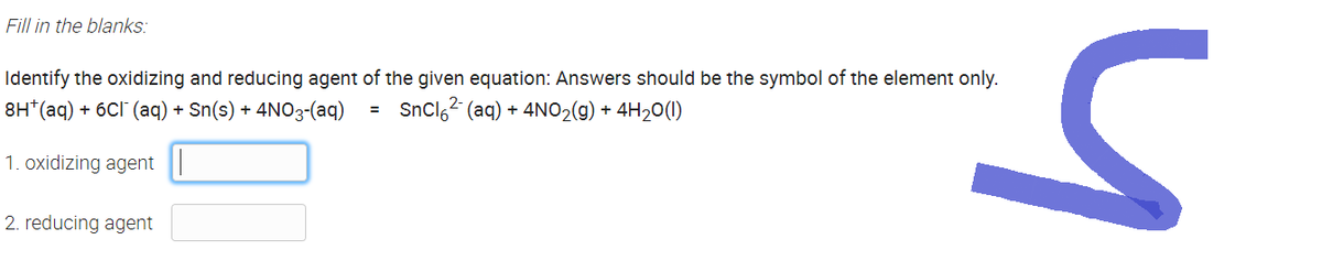 Fill in the blanks:
Identify the oxidizing and reducing agent of the given equation: Answers should be the symbol of the element only.
8H*(aq) + 6Cl(aq) + Sn(s) + 4NO3-(aq)
SnCl²(aq) + 4NO₂(g) + 4H₂O(1)
1. oxidizing agent
2. reducing agent
=
S