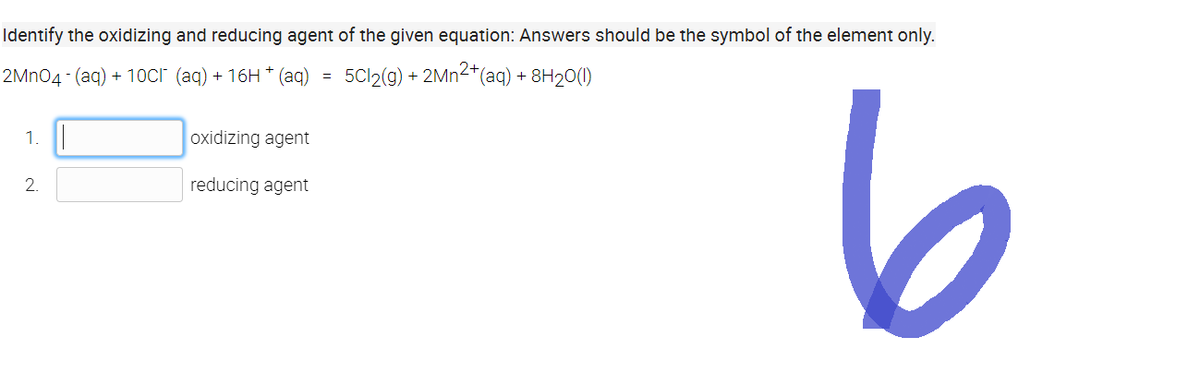 Identify the oxidizing and reducing agent of the given equation: Answers should be the symbol of the element only.
2MnO4- (aq) +10CI (aq) + 16H + (aq)
5Cl2(g) + 2Mn²+ (aq) + 8H₂0(1)
1.
2.
oxidizing agent
reducing agent
6