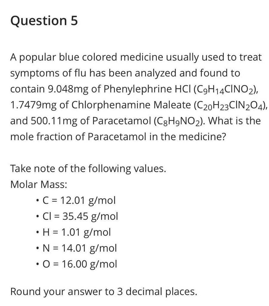 Question 5
A popular blue colored medicine usually used to treat
symptoms of flu has been analyzed and found to
contain 9.048mg of Phenylephrine HCI (C9H14CINO2),
1.7479mg of Chlorphenamine Maleate (C20H23CIN204),
and 500.11mg of Paracetamol (C8H9NO₂). What is the
mole fraction of Paracetamol in the medicine?
Take note of the following values.
Molar Mass:
• C = 12.01 g/mol
●
Cl = 35.45 g/mol
• H = 1.01 g/mol
• N = 14.01 g/mol
• O = 16.00 g/mol
Round your answer to 3 decimal places.