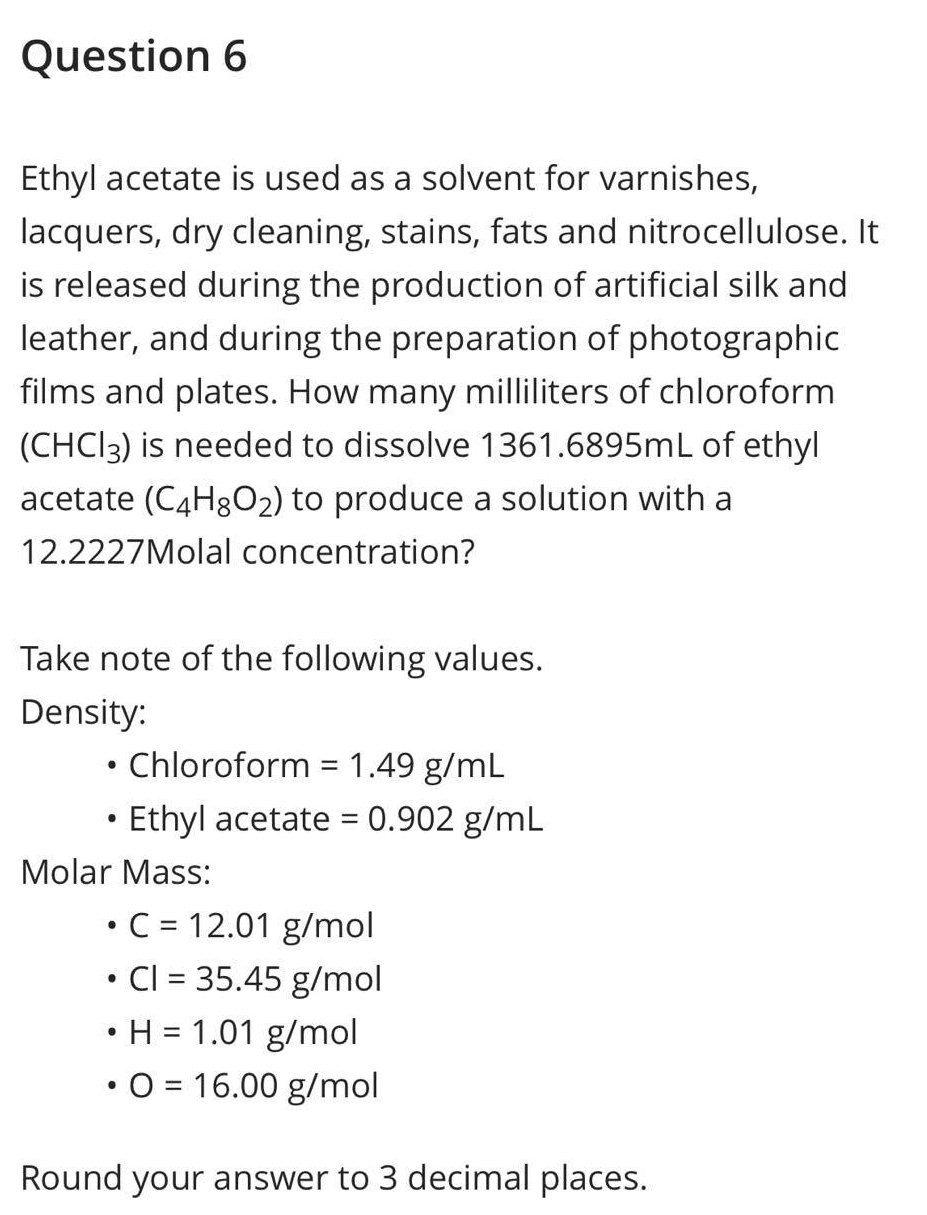 Question 6
Ethyl acetate is used as a solvent for varnishes,
lacquers, dry cleaning, stains, fats and nitrocellulose. It
is released during the production of artificial silk and
leather, and during the preparation of photographic
films and plates. How many milliliters of chloroform
(CHC13) is needed to dissolve 1361.6895mL of ethyl
acetate (C4H8O₂) to produce a solution with a
12.2227Molal concentration?
Take note of the following values.
Density:
●
Chloroform = 1.49 g/mL
Ethyl acetate = 0.902 g/mL
Molar Mass:
• C = 12.01 g/mol
• Cl = 35.45 g/mol
• H = 1.01 g/mol
●
O = 16.00 g/mol
Round your answer to 3 decimal places.