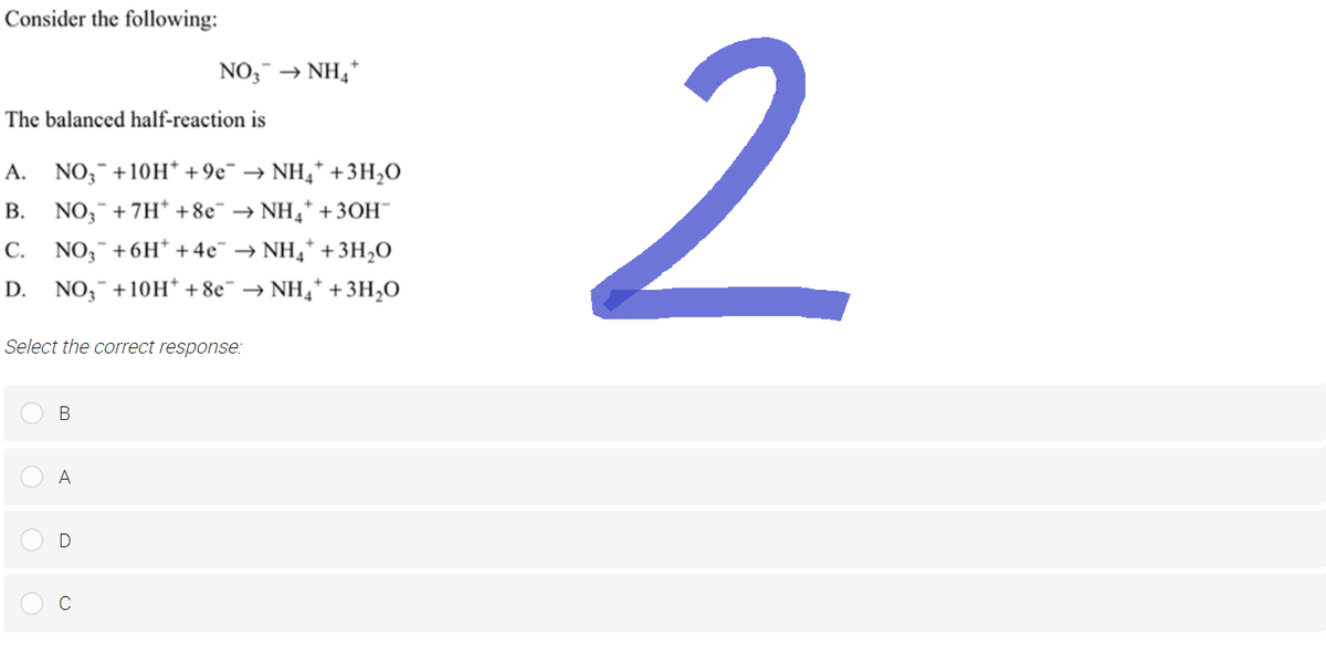 Consider the following:
The balanced half-reaction is
A. NO3 +10H* +9€¯ → NH4* + 3H₂O
B. NO3 +7H* +8e¯ → NH₂ + 3OH™
C. NO3 +6H* + 4e¯ → NH₂* + 3H₂O
D. NO₂ +10H* +8e¯ → NH₂ + 3H₂O
NO3 → NH4+
Select the correct response:
B
A
D
2