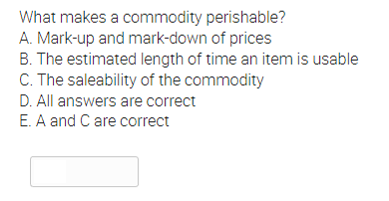 What makes a commodity perishable?
A. Mark-up and mark-down of prices
B. The estimated length of time an item is usable
C. The saleability of the commodity
D. All answers are correct
E. A and C are correct