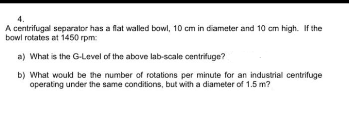 4.
A centrifugal separator has a flat walled bowl, 10 cm in diameter and 10 cm high. If the
bowl rotates at 1450 rpm:
a) What is the G-Level of the above lab-scale centrifuge?
b) What would be the number of rotations per minute for an industrial centrifuge
operating under the same conditions, but with a diameter of 1.5 m?
