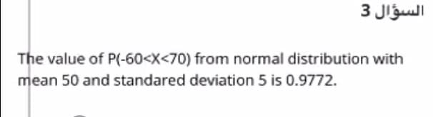 السؤال 3
The value of P(-60<X<70) from normal distribution with
mean 50 and standared deviation 5 is 0.9772.
