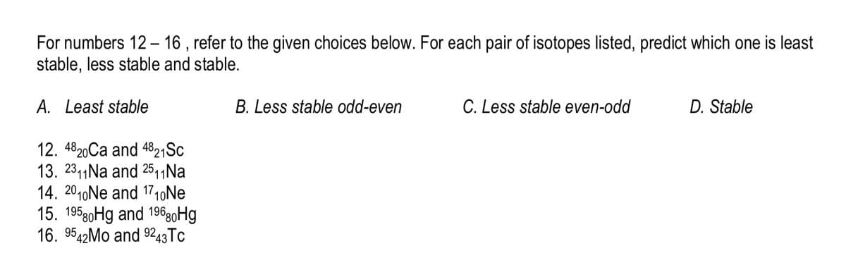 For numbers 12- 16 , refer to the given choices below. For each pair of isotopes listed, predict which one is least
stable, less stable and stable.
A. Least stable
B. Less stable odd-even
C. Less stable even-odd
D. Stable
12. 4820Ca and 4821SC
13. 2311Na and 25,1Na
14. 2010Ne and 1710NE
15. 19590Hg and 19690H9
16. 9542MO and 9243TC
