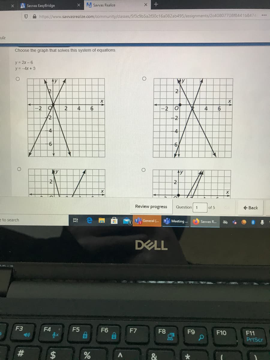 A Savvas EasyBridge
S Savvas Realize
A https://www.savvasrealize.com/community/classes/5f3c9b5a2f30c16a082ab495/assignments/2c40807708f8441b8474
uiz
Choose the graph that solves this system of equations.
y = 2x -6
y = -4x + 3
12
2
4
-2
4
6.
+2
-4
-4
6.
ty
2
X.
Review progress
Question 1
of 5
+ Back
e to search
T Meeting -.-
General (.
Savvas R.
DELL
F3
F4
F5
F6
F7
F8
F9
F10
F11
PrtScr
23
%24
