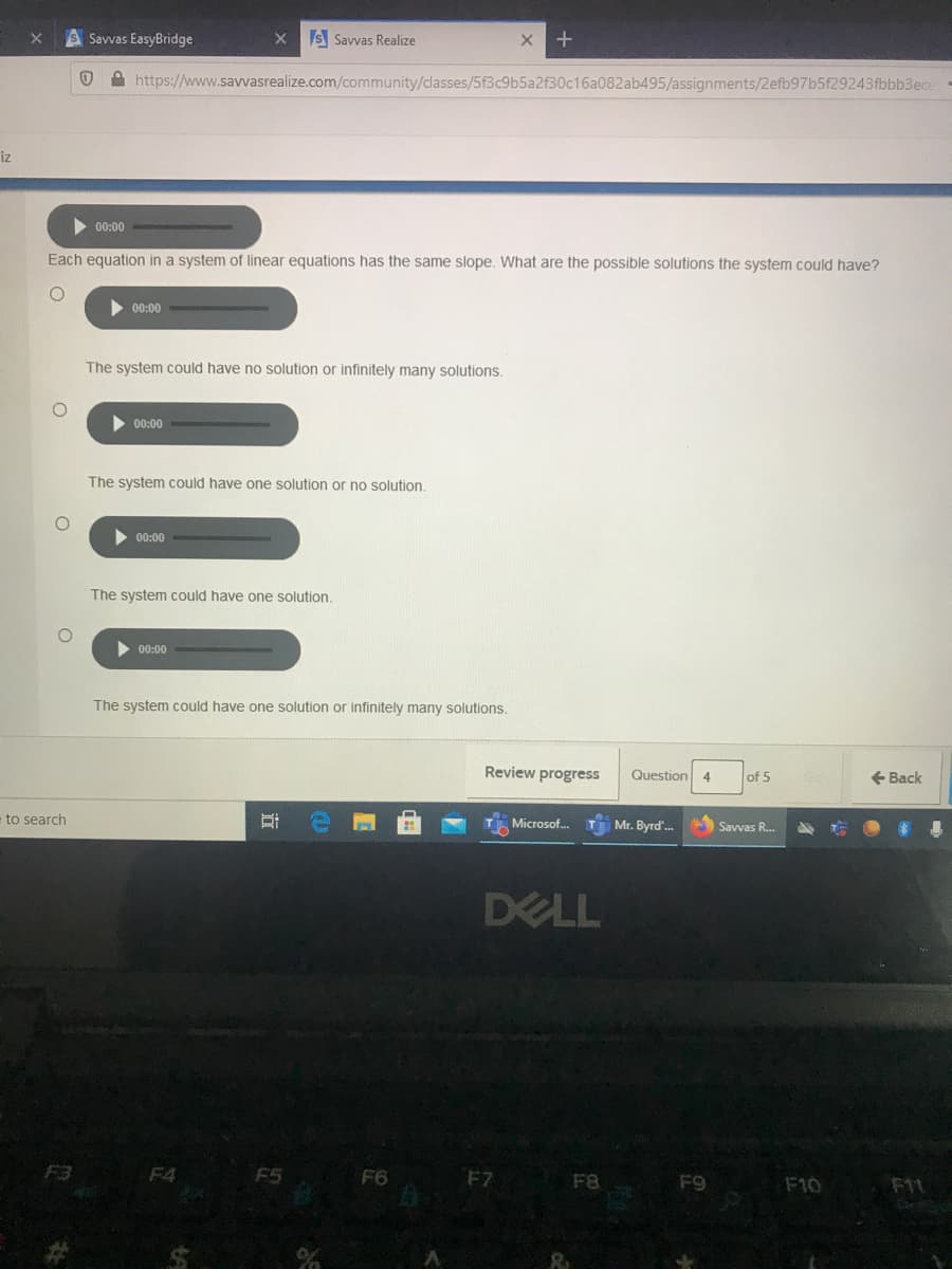 Savvas EasyBridge
S Savvas Realize
A https://www.savvasrealize.com/community/classes/5f3c9b5a2f30c16a082ab495/assignments/2efb97b5f29243fbbb3ece
iz
00:00
Each equation in a system of linear equations has the same slope. What are the possible solutions the system could have?
00:00
The system could have no solution or infinitely many solutions.
00:00
The system could have one solution or no solution.
00:00
The system could have one solution.
00:00
The system could have one solution or infinitely many solutions.
Review progress
Question
of 5
+ Back
4
to search
Microsof.
Mr. Byrd'.
Savvas R.
DELL
F3
F4
F5
F6
F8
F9
F10
F11
近
