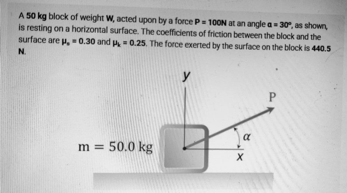 A 50 kg block of weight W, acted upon by a force P = 100N at an angle a = 30°, as shown,
is resting on a horizontal surface. The coefficients of friction between the block and the
surface are p, = 0.30 and P = 0.25. The force exerted by the surface on the block is 440.5
N.
y
a
m =
50.0 kg
