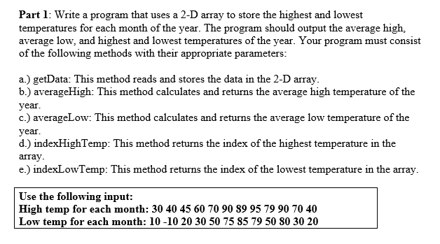 Part 1: Write a program that uses a 2-D array to store the highest and lowest
temperatures for each month of the year. The program should output the average high,
average low, and highest and lowest temperatures of the year. Your program must consist
of the following methods with their appropriate parameters:
a.) getData: This method reads and stores the data in the 2-D array.
b.) averageHigh: This method calculates and returns the average high temperature of the
year.
c.) averageLow: This method calculates and returns the average low temperature of the
year.
d.) indexHighTemp: This method returns the index of the highest temperature in the
array.
e.) indexLowTemp: This method returns the index of the lowest temperature in the array.
Use the following input:
High temp for each month: 30 40 45 60 70 90 89 95 79 90 70 40
Low temp for each month: 10 -10 20 30 50 75 85 79 50 80 30 20
