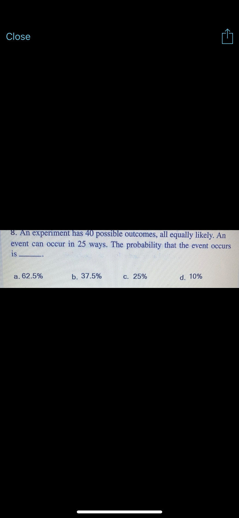 Close
8. An experiment has 40 possible outcomes, all equally likely. An
event can occur in 25 ways. The probability that the event occurs
is
а. 62.5%
b. 37.5%
c. 25%
d. 10%
