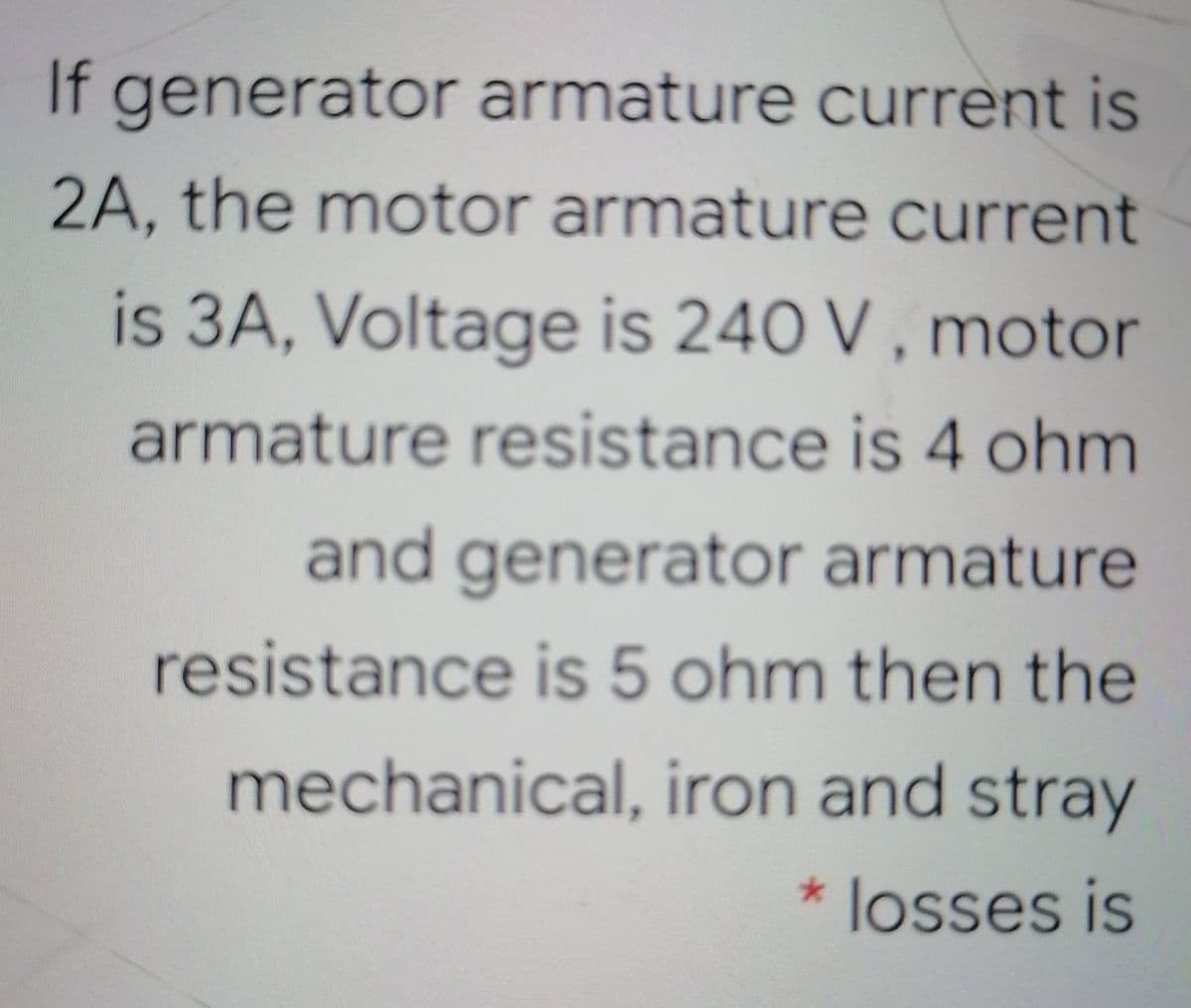 If generator armature current is
2A, the motor armature current
is 3A, Voltage is 240 V , motor
armature resistance is 4 ohm
and generator armature
resistance is 5 ohm then the
mechanical, iron and stray
*losses is
