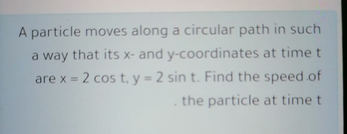 A particle moves along a circular path in such
a way that its x- and y-coordinates at time t
are x = 2 cos t, y = 2 sin t. Find the speed.of
the particle at time t
