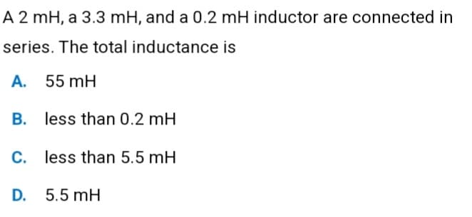 A 2 mH, a 3.3 mH, and a 0.2 mH inductor are connected in
series. The total inductance is
55 mH
A.
B. less than 0.2 mH
C. less than 5.5 mH
D.
5.5 mH