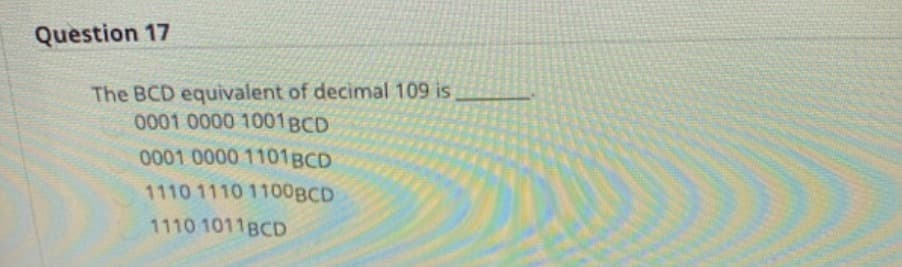 Question 17
The BCD equivalent of decimal 109 is
0001 0000 1001BCD
0001 0000 1101BCD
1110 1110 1100BCD
1110 1011BCD