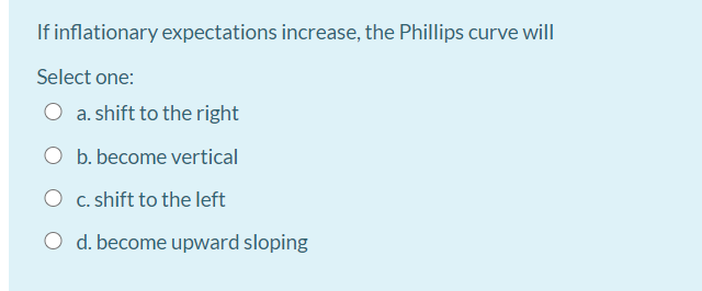 If inflationary expectations increase, the Phillips curve will
Select one:
O a. shift to the right
O b. become vertical
O c. shift to the left
O d. become upward sloping
