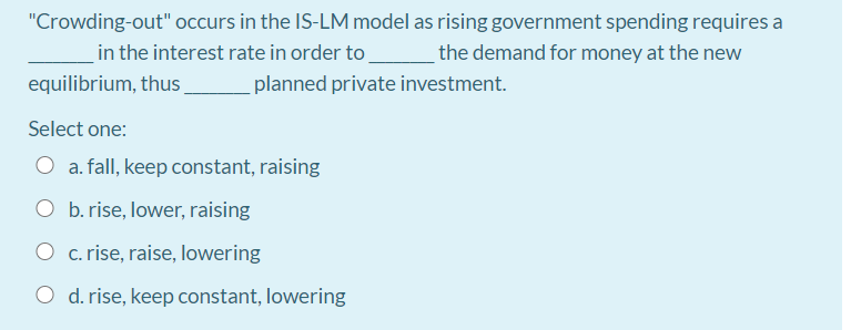 "Crowding-out" occurs in the IS-LM model as rising government spending requires a
in the interest rate in order to
the demand for money at the new
equilibrium, thus
planned private investment.
Select one:
O a. fall, keep constant, raising
O b. rise, lower, raising
O c. rise, raise, lowering
O d. rise, keep constant, lowering
