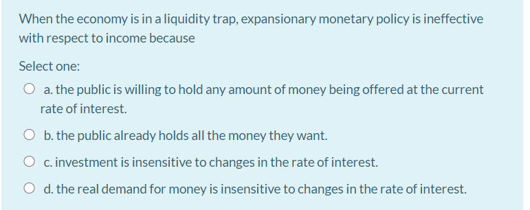 When the economy is in a liquidity trap, expansionary monetary policy is ineffective
with respect to income because
Select one:
a. the public is willing to hold any amount of money being offered at the current
rate of interest.
O b. the public already holds all the money they want.
O c. investment is insensitive to changes in the rate of interest.
O d. the real demand for money is insensitive to changes in the rate of interest.
