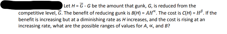 Let H = G - G be the amount that gunk, G, is reduced from the
%3D
competitive level, G. The benefit of reducing gunk is B(H) = AH*. The cost is C(H) = HP . If the
benefit is increasing but at a diminishing rate as H increases, and the cost is rising at an
increasing rate, what are the possible ranges of values for A, x, and B?
