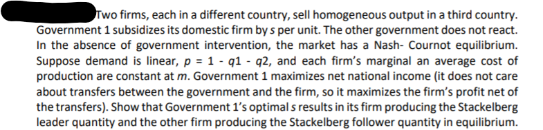 Two firms, each in a different country, sell homogeneous output in a third country.
Government 1 subsidizes its domestic firm by s per unit. The other government does not react.
In the absence of government intervention, the market has a Nash- Cournot equilibrium.
Suppose demand is linear, p = 1 - q1 - q2, and each firm's marginal an average cost of
production are constant at m. Government 1 maximizes net national income (it does not care
about transfers between the government and the firm, so it maximizes the firm's profit net of
the transfers). Show that Government 1's optimal s results in its firm producing the Stackelberg
leader quantity and the other firm producing the Stackelberg follower quantity in equilibrium.
