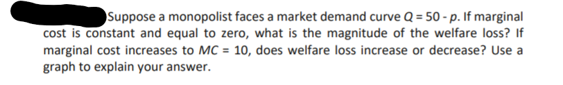 Suppose a monopolist faces a market demand curve Q = 50 - p. If marginal
cost is constant and equal to zero, what is the magnitude of the welfare loss? If
marginal cost increases to MC = 10, does welfare loss increase or decrease? Use a
graph to explain your answer.
