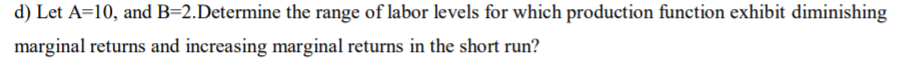 d) Let A=10, and B=2.Determine the range of labor levels for which production function exhibit diminishing
marginal returns and increasing marginal returns in the short run?
