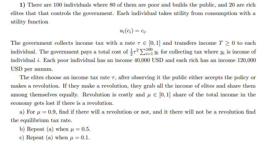 1) There are 100 individuals where 80 of them are poor and builds the public, and 20 are rich
elites that that controls the government. Each individual takes utility from consumption with a
utility function
ui (ci) = Ci.
100
The government collects income tax with a rate 7 € [0, 1] and transfers income T≥ 0 to each
individual. The government pays a total cost of ²1 yi for collecting tax where y; is income of
individual i. Each poor individual has an income 40,000 USD and each rich has an income 120,000
USD per annum.
The elites choose an income tax rate 7, after observing it the public either accepts the policy or
makes a revolution. If they make a revolution, they grab all the income of elites and share them
among themselves equally. Revolution is costly and μ = [0, 1] share of the total income in the
economy gets lost if there is a revolution.
a) For μ = 0.9, find if there will a revolution or not, and it there will not be a revolution find
the equilibrium tax rate.
b) Repeat (a) when μ = 0.5.
c) Repeat (a) when μ = 0.1.