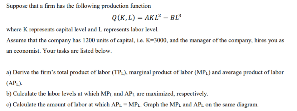 Suppose that a firm has the following production function
Q(K,L) = AKL² – BL³
where K represents capital level and L represents labor level.
Assume that the company has 1200 units of capital, i.e. K=3000, and the manager of the company, hires you as
an economist. Your tasks are listed below.
a) Derive the firm's total product of labor (TPL), marginal product of labor (MPL) and average product of labor
(APL).
b) Calculate the labor levels at which MPL and APı are maximized, respectively.
c) Calculate the amount of labor at which APL = MPL. Graph the MPL and APL on the same diagram.
