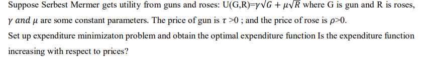 Suppose Serbest Mermer gets utility from guns and roses: U(G,R)=yvG + µvR where G is gun and R is roses,
y and u are some constant parameters. The price of gun is t >0 ; and the price of rose is p>0.
Set up expenditure minimizaton problem and obtain the optimal expenditure function Is the expenditure function
increasing with respect to prices?
