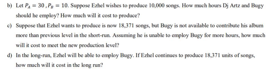 b) Let PA = 30 , Pg = 10. Suppose Ezhel wishes to produce 10,000 songs. How much hours Dj Artz and Bugy
%3D
should he employ? How much will it cost to produce?
c) Suppose that Ezhel wants to produce is now 18,371 songs, but Bugy is not available to contribute his album
more than previous level in the short-run. Assuming he is unable to employ Bugy for more hours, how much
will it cost to meet the new production level?
d) In the long-run, Ezhel will be able to employ Bugy. If Ezhel continues to produce 18,371 units of songs,
how much will it cost in the long run?
