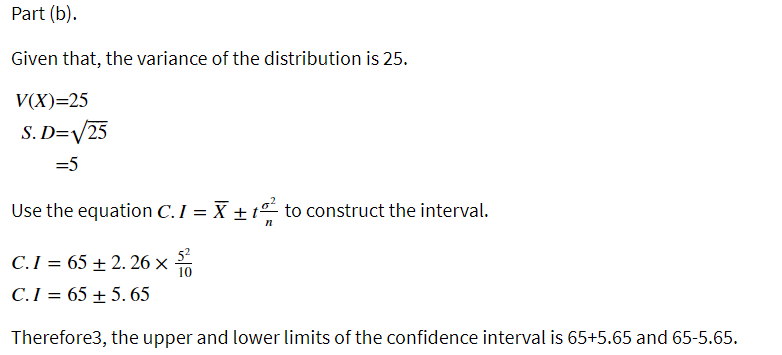 Part (b).
Given that, the variance of the distribution is 25.
V(X)=25
S. D=V/25
=5
Use the equation C.I = X ±tº to construct the interval.
C.I = 65 ± 2. 26 ×
C.I = 65 ± 5. 65
Therefore3, the upper and lower limits of the confidence interval is 65+5.65 and 65-5.65.
