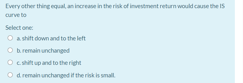 Every other thing equal, an increase in the risk of investment return would cause the IS
curve to
Select one:
a. shift down and to the left
b. remain unchanged
O c. shift up and to the right
O d. remain unchanged if the risk is small.
