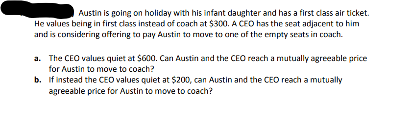 Austin is going on holiday with his infant daughter and has a first class air ticket.
He values being in first class instead of coach at $300. A CEO has the seat adjacent to him
and is considering offering to pay Austin to move to one of the empty seats in coach.
a. The CEO values quiet at $600. Can Austin and the CEO reach a mutually agreeable price
for Austin to move to coach?
b. If instead the CEO values quiet at $200, can Austin and the CEO reach a mutually
agreeable price for Austin to move to coach?
