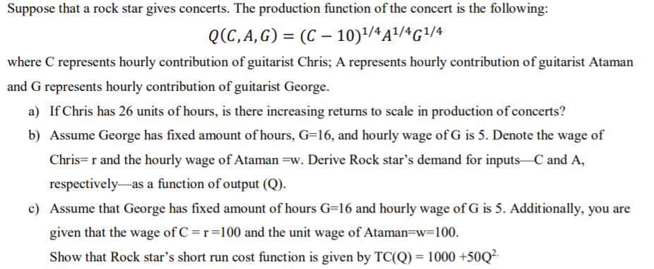 Suppose that a rock star gives concerts. The production function of the concert is the following:
Q(C,A,G) = (C – 10)'/4A/4G/4
where C represents hourly contribution of guitarist Chris; A represents hourly contribution of guitarist Ataman
and G represents hourly contribution of guitarist George.
a) If Chris has 26 units of hours, is there increasing returns to scale in production of concerts?
b) Assume George has fixed amount of hours, G=16, and hourly wage of G is 5. Denote the wage of
Chris= r and the hourly wage of Ataman =w. Derive Rock star's demand for inputs-C and A,
respectively-as a function of output (Q).
c) Assume that George has fixed amount of hours G=16 and hourly wage of G is 5. Additionally, you are
given that the wage of C = r=100 and the unit wage of Ataman=w=100.
Show that Rock star's short run cost function is given by TC(Q) = 1000 +50Q²-
