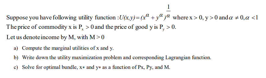 1
Suppose you have following utility function :U(x,y)= (xa +y")a where x > 0, y > 0 and a + 0,a <1
The price of commodity x is P, >0 and the price of good y is P, > 0.
Let us denote income by M, with M>0
a) Compute the marginal utilities of x and y.
b) Write down the utility maximization problem and corresponding Lagrangian function.
c) Solve for optimal bundle, x* and y* as a function of Px, Py, and M.
