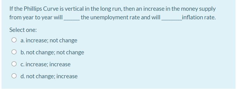 If the Phillips Curve is vertical in the long run, then an increase in the money supply
the unemployment rate and will,
from year to year will.
inflation rate.
Select one:
O a. increase; not change
O b. not change; not change
O c. increase; increase
O d. not change; increase
