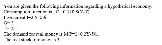 You are given the following information regarding a hypothetical economy:
Consumption function is C= 0.3+0.8(Y-T)
Investment I=3.5- 50i
G= 3
T= 2.5
The demand for real money is M/P=2+0.2Y-50i.
The real stock of money is 3.
