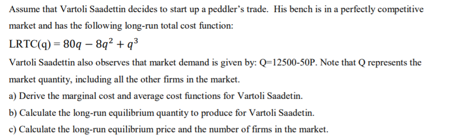 Assume that Vartoli Saadettin decides to start up a peddler's trade. His bench is in a perfectly competitive
market and has the following long-run total cost function:
LRTC(q) = 80q – 8q² + q³
Vartoli Saadettin also observes that market demand is given by: Q=12500-50P. Note that Q represents the
market quantity, including all the other firms in the market.
a) Derive the marginal cost and average cost functions for Vartoli Saadetin.
b) Calculate the long-run equilibrium quantity to produce for Vartoli Saadetin.
c) Calculate the long-run equilibrium price and the number of firms in the market.

