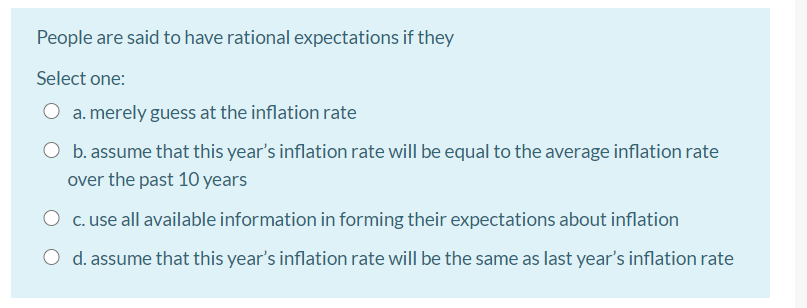 People are said to have rational expectations if they
Select one:
a. merely guess at the inflation rate
b. assume that this year's inflation rate will be equal to the average inflation rate
over the past 10 years
O c. use all available information in forming their expectations about inflation
O d. assume that this year's inflation rate will be the same as last year's inflation rate
