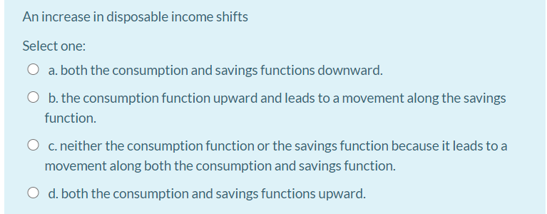 An increase in disposable income shifts
Select one:
a. both the consumption and savings functions downward.
b. the consumption function upward and leads to a movement along the savings
function.
O c. neither the consumption function or the savings function because it leads to a
movement along both the consumption and savings function.
d. both the consumption and savings functions upward.
