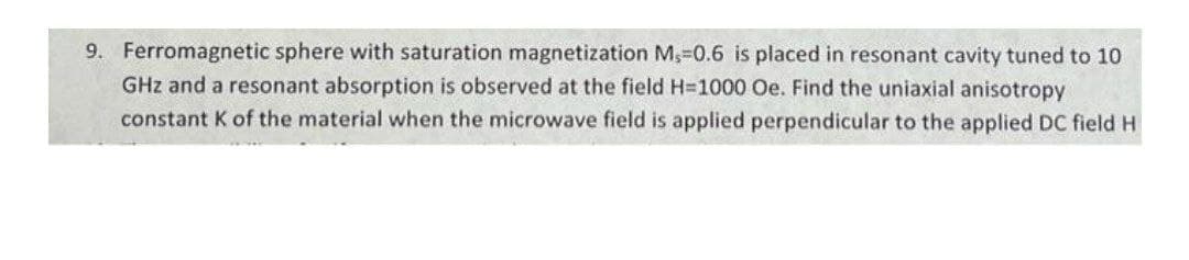 9. Ferromagnetic sphere with saturation magnetization M,-0.6 is placed in resonant cavity tuned to 10
GHz and a resonant absorption is observed at the field H=1000 Oe. Find the uniaxial anisotropy
constant K of the material when the microwave field is applied perpendicular to the applied DC field H
