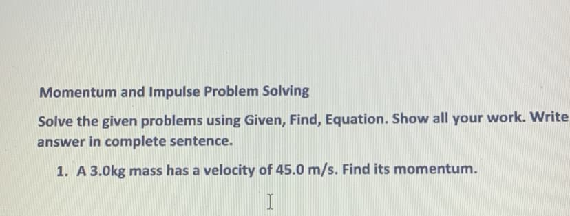 Momentum and Impulse Problem Solving
Solve the given problems using Given, Find, Equation. Show all your work. Write
answer in complete sentence.
1. A 3.0kg mass has a velocity of 45.0 m/s. Find its momentum.
